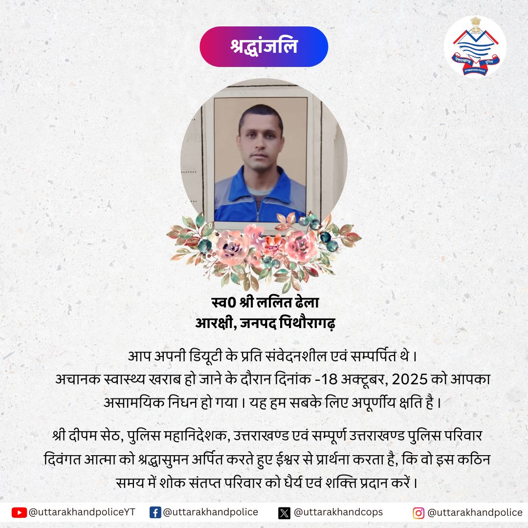 स्व. कांस्टेबल ललित ढेला, जनपद पिथौरागढ़
आपका असामयिक निधन उत्तराखण्ड पुलिस परिवार के लिए अपूरणीय क्षति है।
आपकी कर्तव्यनिष्ठा व समर्पण सदैव स्मरणीय रहेगा।
DGP श्री दीपम सेठ एवं समस्त उत्तराखण्ड पुलिस परिवार
दिवंगत आत्मा को श्रद्धांजलि अर्पित करते हैं