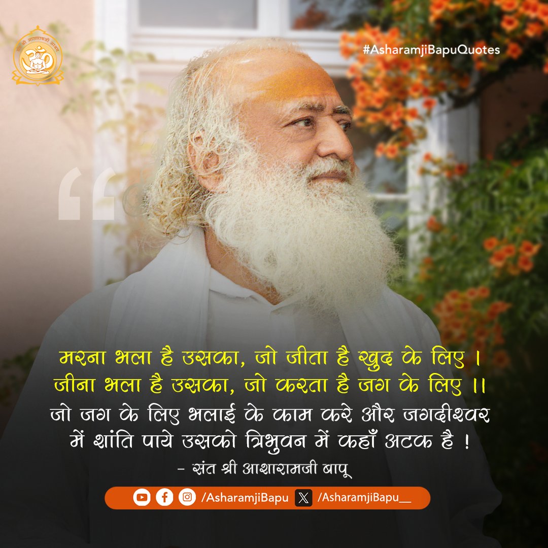 मरना भला है उसका, जो जीता है खुद के लिए । जीना भला है उसका, जो करता है जग के लिए ।। जो जग के लिए भलाई के काम करे और जगदीश्वर में शांति पाये उसको त्रिभुवन में कहाँ अटक है !
#AsharamjiBapuQuotes