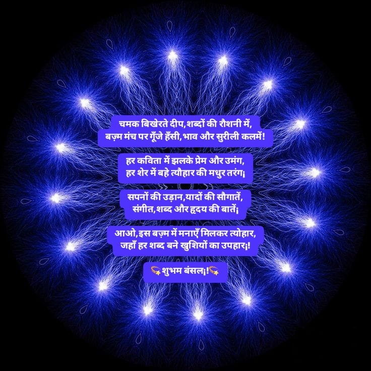 चमक बिखेरते दीप,शब्दों की रौशनी में,
बज़्म मंच पर गूँजे हँसी,भाव और सुरीली कलमें!

हर कविता में झलके प्रेम और उमंग,
हर शेर में बहे त्यौहार की मधुर तरंग¡

सपनों की उड़ान,यादों की सौगातें,
संगीत,शब्द और हृदय की बातें¡