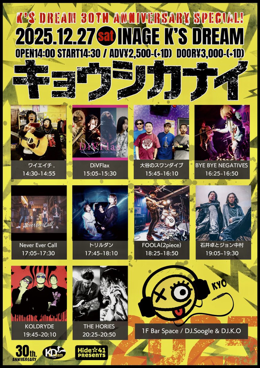 やります🔥

12.27(土)稲毛K's DREAM
Hide☆41 presents
"キョウシカナイ2025"
K's DREAM 30th ANNIVERSRY SPECIAL

ワイエイチ.
DivFlax
大谷のスワンダイブ
BYE BYE NEGATIVES
Never Ever Call
トリルダン
FOOLA(2piece)
石井卓とジョン中村
KOLDRYDE
THE HORIES

DJ.Soogle&amp;DJ.K.O