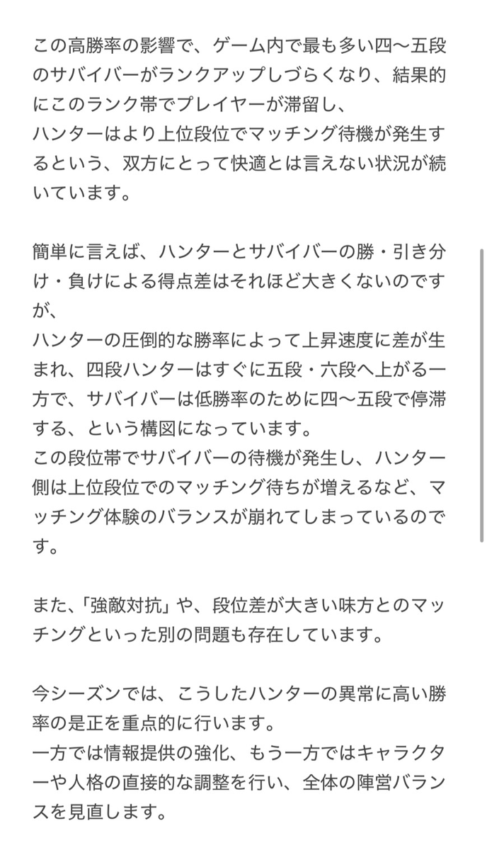 mori_identity's tweet photo. 【バランス調整方針】  

✦ 運営コメントの抜粋

まとめ：
・前シーズンは人格調整＆保護カードの影響でハンター勝率が過去最高
・サバイバーは4〜5段で停滞、マッチ環境が悪化

・今シーズンはハンター有利の是正がメインテーマ
・情報提供＋キャラ＆人格の直接調整で陣営バランスを改善＋新たな特別機能を導入予定

・一部段位に引き分けボーナス得点を検討中
・六段帯の認知稼ぎ行為は次シーズン修正予定
（過去の暫定修正で一部プレイヤーに影響が出たためロールバック済み）

・今後戦闘・マッチング・システム最適化をより慎重かつ丁寧に実施予定