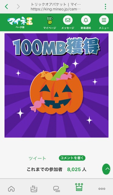 mineo_code's tweet image. 最近マイネオ公式のパケットプレゼント企画ないな…と思ってたら始まってましたね!
最大1000MBもらえるマイネ王の「トリックオアパケット🎃」。
まだ参加者8,025人だったので知らない人も多いかも?
とりあえず100MBゲットしました!
mineo使ってる皆様はぜひ参加してみてください~
#ギガ活