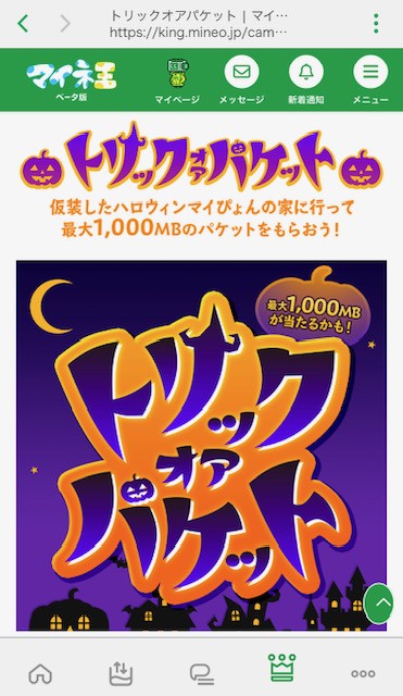 mineo_code's tweet image. 最近マイネオ公式のパケットプレゼント企画ないな…と思ってたら始まってましたね!
最大1000MBもらえるマイネ王の「トリックオアパケット🎃」。
まだ参加者8,025人だったので知らない人も多いかも?
とりあえず100MBゲットしました!
mineo使ってる皆様はぜひ参加してみてください~
#ギガ活