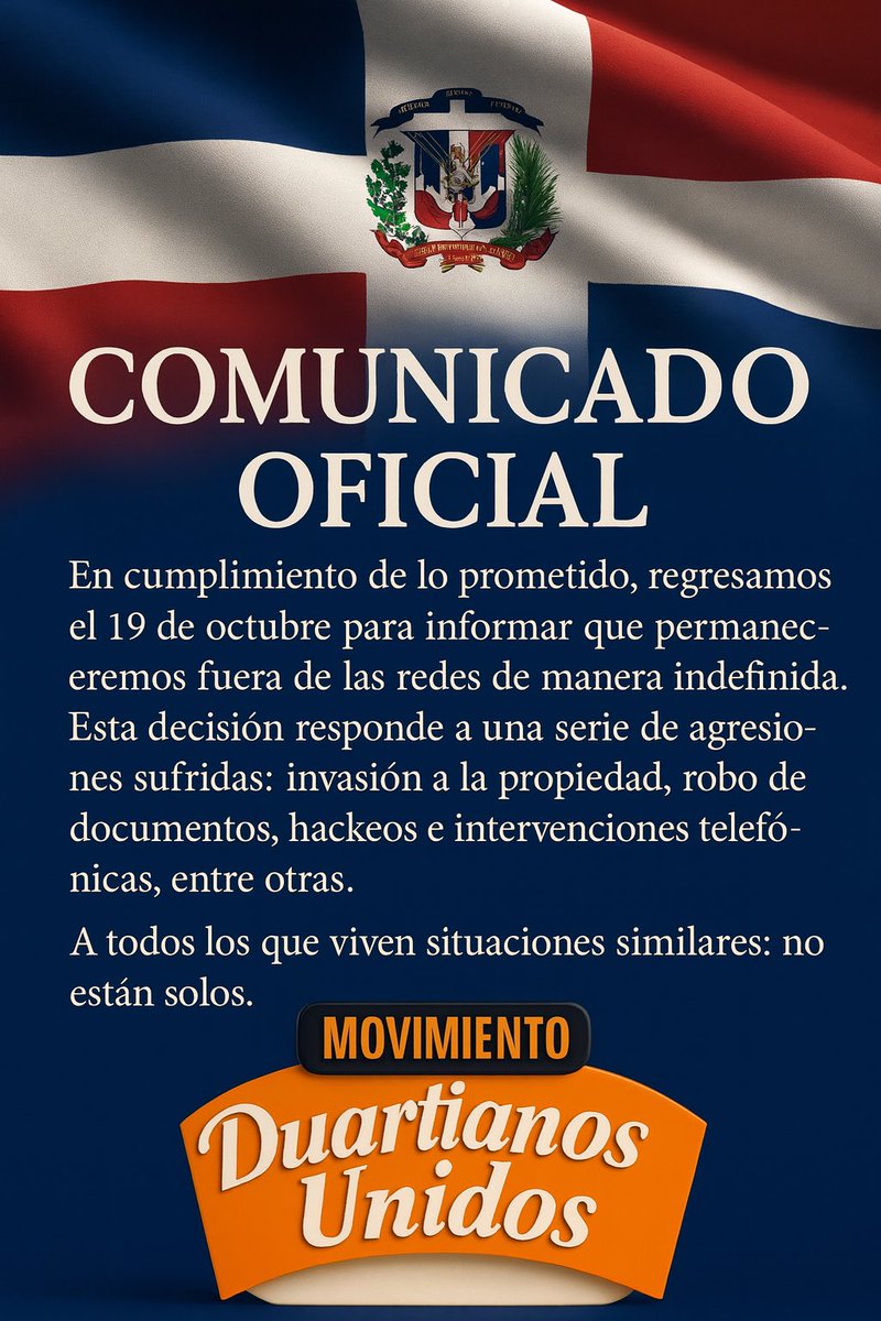 DuartianoUnido's tweet photo. Comunicado Oficial

En cumplimiento de lo prometido, regresamos el 19 de octubre para informar que permaneceremos fuera de las redes de manera indefinida. Esta decisión responde a una serie de agresiones sufridas: invasión a la propiedad, robo de documentos, hackeos e intervenciones telefónicas, entre otras.

A todos los que viven situaciones similares: no están solos.
Nuestra lucha patriótica continúa, ahora en los tribunales.

Duartianos Unidos
Santo Domingo, República Dominicana

@TribunalConstRD 
@raquelarbaje @JosePaliza 
 @PRM_Oficial @FPcomunica @PLDenlinea @miprd @OmarLFernandez @LeonelFernandez @CarolinaMejiaG @MiguelVargasM @Pachecoalfredoo @SenadoRD  @MigracionRDo @DiputadosRD @juvenalbrenes @Pue_bloRD @rafaelgil251051 @surunhernandez @FarideRaful @SanzLovaton @rafaelpazRD 
@PresidenciaRD @luisabinader @ggomezmazara @DaniloMedina @llegopapa @pelegrinc @VinicioSenador @RRosarioMarquez @matiasgarciard @SenMarcoRubio @MaElviraSalazar @CarmenO26657205 @juntacentral @WendySantosB @JoseAlejandroVJ 
 @DavidColladoM @CholitinDuluc @MinInteriorRD @MayrajimenezTFJ @MiculturaRD @EducacionRDo @LMDECAMPS @robertoangel02
