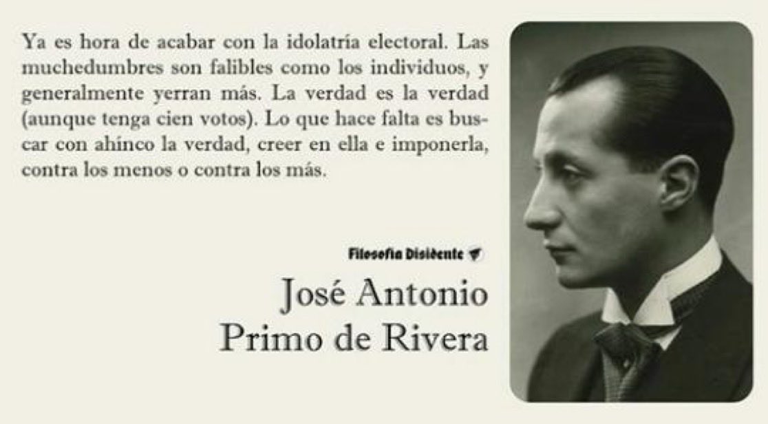 Ya es hora de acabar con la idolatría electoral. Las muchedumbres son falibles como los individuos, y generalmente yerran más. La verdad es la verdad (aunque tenga cien votos)…
–Jose Antonio Primo de Rivera