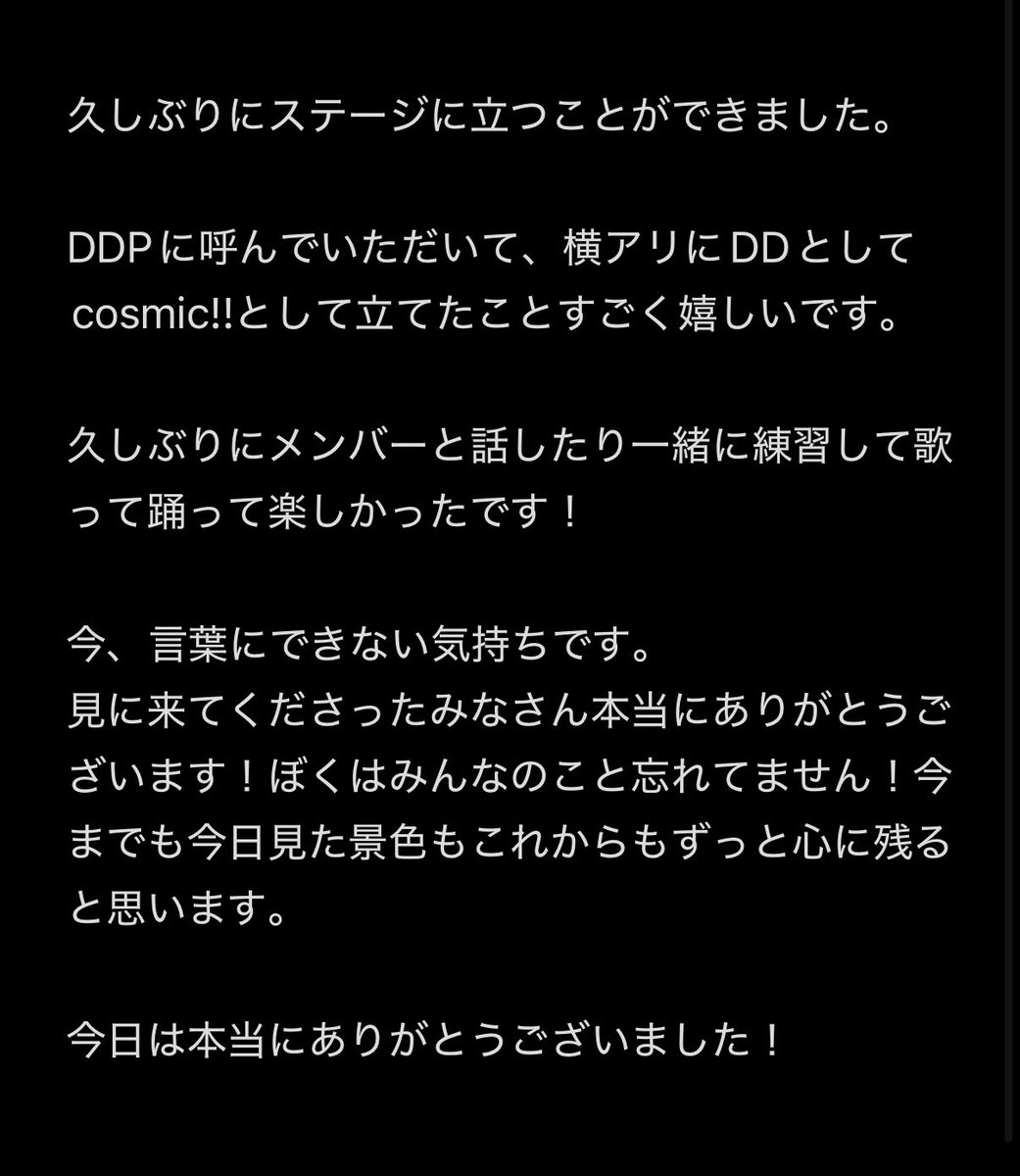 一夜限りの復活でした！💫

DDP楽しかったよー！
出られて本当によかったです。

足を運んでくれたみなさんありがとうございます。😭

本当にぼくに、そしてcosmic!!に関わってくれてるみなさんに感謝です。

(文字数の関係でメモで失礼します！)

#DD横アリ
#cosmicii
