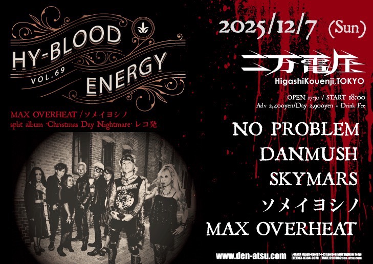「HY-BLOOD ENERGY vol.69 」
MAX OVERHEAT/ソメイヨシノ
split album “Christmas day Nightmare“レコ発

2025.12.7(Sun)
@東高円寺 二万電圧
&lt; ACT &gt;
NO PROBLEM
SKYMARS(新潟)
DANMUSH
ソメイヨシノ
MAX OVERHEAT

OPEN 17:30
START 18:00

前売り
 ¥2,400+1drink (¥600)
当日
¥2,900+1drink (¥600)