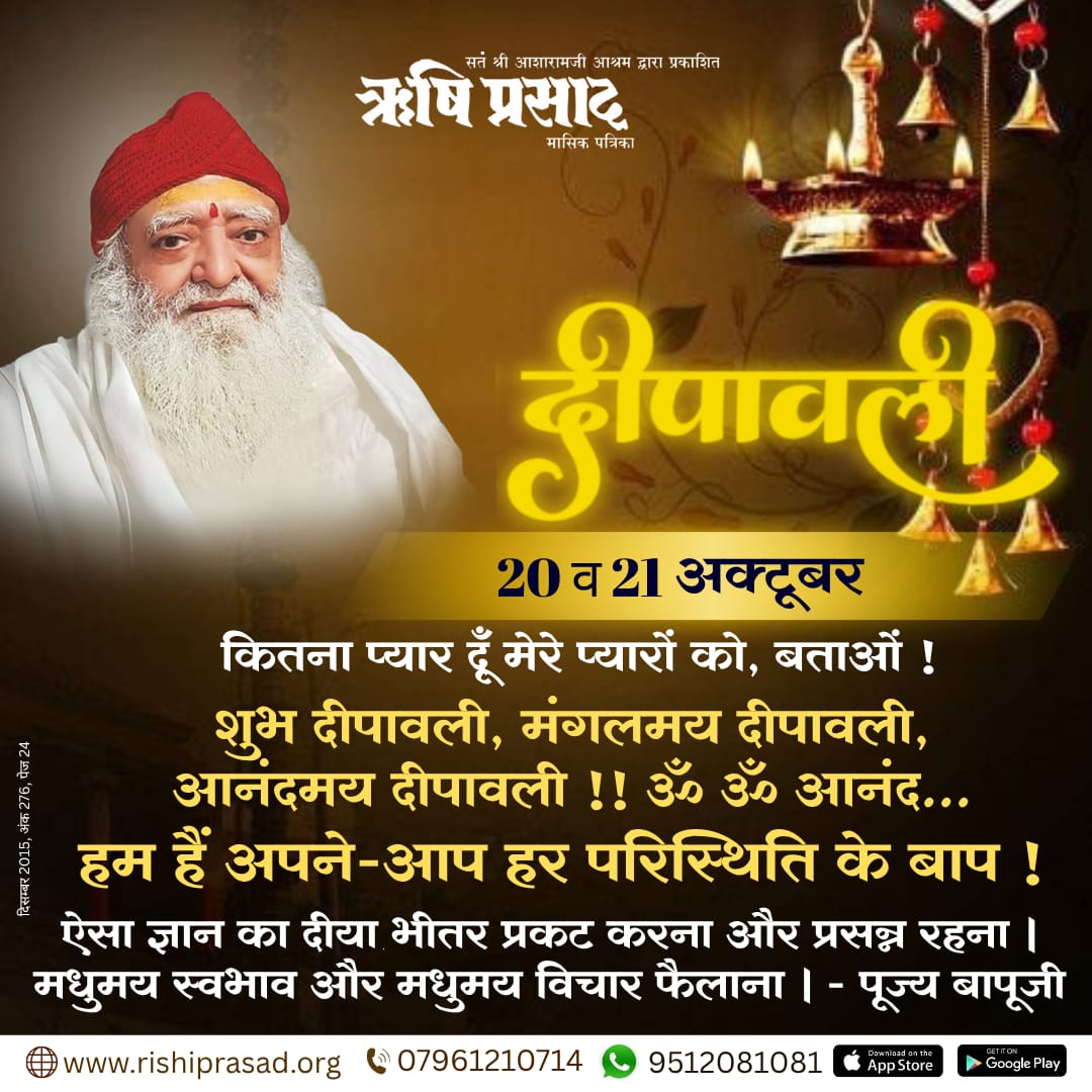 दीपावली - 20 व 21 अक्टूबर 
कितना प्यार दूँ मेरे प्यारों को, बताओं !
शुभ दीपावली, मंगलमय दीपावली, आनंदमय दीपावली !!
‘ॐ ॐ आनंद... हम हैं अपने-आप हर परिस्थिति के बाप !’ ऐसा ज्ञान का दीया भीतर प्रकट करना और प्रसन्न रहना । मधुमय स्वभाव और मधुमय विचार फैलाना । - पूज्य बापूजी
दिसम्बर