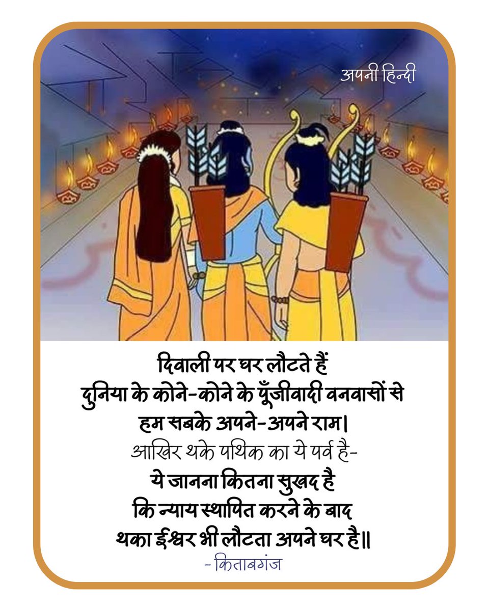 दिवाली पर घर लौटते हैं 
दुनिया के कोने-कोने के पूँजीवादी वनवासों से 
हम सबके अपने-अपने राम । 
आखिर थके पथिक का ये पर्व है-
ये जानना कितना सुखद है 
कि न्याय स्थापित करने के बाद 
थका ईश्वर भी लौटता अपने घर है।

- किताबगंज <a href="/Kitabganj1/">Kitabganj</a>

#HappyDiwali
#दीपावली 
#Deepotsav2025