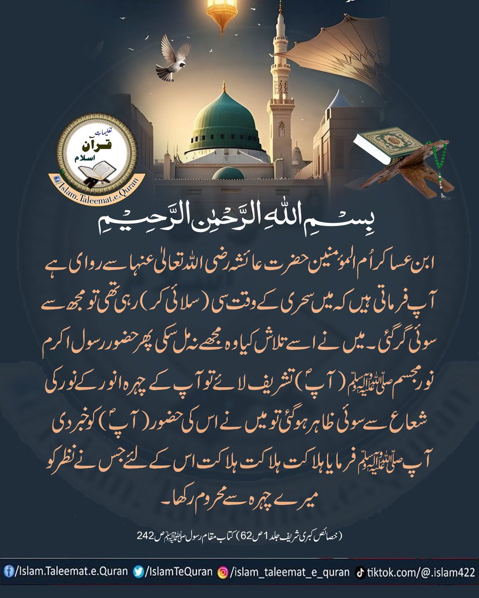 ابن عساکر اُم المؤمنین حضرت عائشہ رضی اللّٰهُ تعالٰی عنہا سے روای ہے
 
آپ فرماتی ہیں کہ میں سحری کے وقت سی (سلائی کر) رہی تھی تو مجھ سے سوئی گرگئی۔ میں نے اسے تلاش کیا وہ مجھے نہ مل سکی پھر حضور رسول اکرم نور مجسم صلی اللّٰہ علیہ وآلہ وسلّم(آپ) تشریف لائے تو آپ کے چہرہ انور کے۔۔