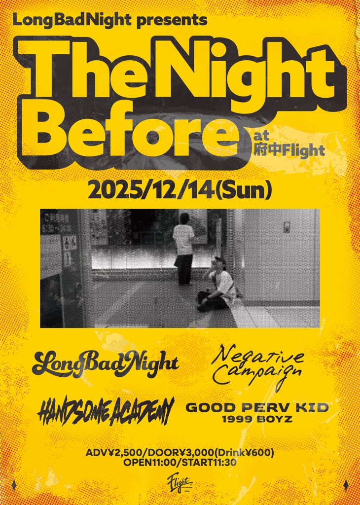 2025年12月14日(日)
府中Flight
Long Bad Night presents
The Night Before
act:
■Long Bad Night
■Negative Campaign
■HANDSOME ACADEMY
■GOOD PERV KID

ADV¥2,500/DOOR¥3,000
(ご入場時Drink代別途¥600)
OPEN11:00/START11:30
▼TICKET
各バンドメール予約