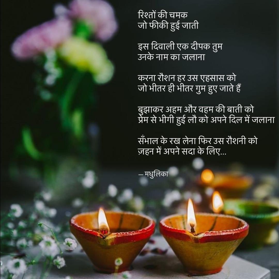 रिश्तों की चमक 
जो फीकी हुई जाती

इस दिवाली एक दीपक तुम
उनके नाम का जलाना

करना रौशन हर उस एहसास को
जो भीतर ही भीतर गुम हुए जाते हैं

बुझाकर अहम और वहम की बाती को 
प्रेम से भीगी हुई लौ को अपने दिल में जलाना

सँभाल के रख लेना फिर उस रौशनी को 
ज़हन में अपने सदा के लिए…

शुभ