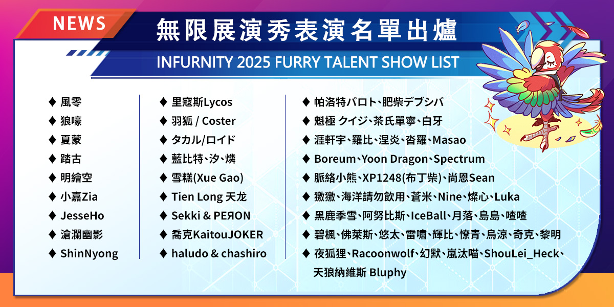 📢 #Infurnity2025 –  Furry Talent Show List Revealed

The performers of the Furry Talent Show have been announced! Get ready for a spectacular showcase of jaw-dropping dances, singing and juggling, all happening on Sunday, November 2, at the Lotus Hall!

Missed registration? You