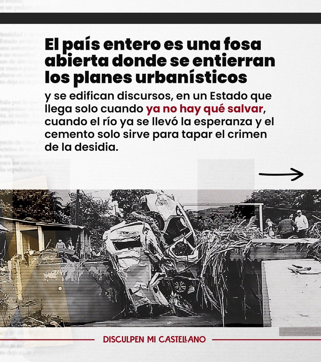 GCastellanosL's tweet photo. DISCULPEN MI CASTELLANO

El derrumbe moral

Gabriela Castellanos
Abogada

Honduras se cae. No sólo en los mapas de riesgo, sino también en los mapas morales. Se desmorona como un cerro saturado de lluvias y promesas. Tegucigalpa, esta ciudad hecha a pulso entre el barro y la resignación, vuelve a hundirse bajo la costra del lodo. Las lluvias no son nuevas; los muertos, tampoco. Pero lo que se renueva con la puntualidad del desastre es la caravana de los políticos que llegan a posar entre los escombros, con el mismo cinismo con que los buitres bajan al festín de la carroña.

Mientras Tegucigalpa se hunde, una vez más, llueve sobre las mismas calles, los mismos derrumbes, los mismos muertos. Llueve sobre los barrios olvidados. Los cerros se desploman, las láminas vuelan, las cunetas rebalsan de historia podrida. Y los políticos —esos predicadores de la desgracia— llegan con sus botas recién compradas, con sus sonrisas de plástico, con la limosna que se televisa. Llegan con cámaras y promesas, no con planes ni con ingenieros. Llegan a rescatar los votos, no a las personas.

Cada derrumbe es un voto. Cada cadáver, una estadística rentable. Cada lágrima, una oportunidad electoral.

El país entero es una fosa abierta donde se entierran los planes urbanísticos y se edifican discursos, en un Estado que llega solo cuando ya no hay qué salvar, cuando el río ya se llevó la esperanza y el cemento solo sirve para tapar el crimen de la desidia.

La pobreza es usada como andamios para sostener campañas, se convierte en capital político. Las lágrimas de los damnificados sirven de tinta para los discursos que prometen reconstruir lo que ellos mismos permitieron destruir. No hay urbanismo, hay clientelismo. No hay planificación, hay propaganda. No hay Estado, hay un espectáculo.

Tegucigalpa no se inunda por culpa de la naturaleza. Se inunda por culpa de los hombres que se roban el futuro. El agua no tiene ideología: cae nada más. Pero los políticos sí: y la usan como ideología del oportunismo, la religión del provecho, el credo de la miseria ajena. Cada deslave es una metáfora del país entero: un terreno sin cimientos, una estructura levantada sobre la corrupción, una casa construida en la ladera del olvido.

Esos cerros lloran porque el bosque fue talado por la codicia. Los ríos rugen porque los cauces fueron vendidos a la urbanización salvaje. Las montañas se desangran en lodo porque la tierra ya no aguanta tanto desprecio. Pero nadie pide estudios de suelo: piden votos. Nadie exige ordenamiento territorial: exigen coimas. Nadie habla de ingeniería: hablan de “esperanza”.

Y entonces, cuando la tormenta pasa, llegan los helicópteros. Reparten bolsas, abrazos, cámaras. El país entero se convierte en escenario de una telenovela de caridad. Los noticieros transmiten la lágrima perfecta, el niño descalzo que sonríe entre los charcos, el político que promete reconstruir “con corazón”. Y mientras tanto, los ingenieros del desastre siguen firmando permisos para construir sobre el abismo.

Así ha aprendido a vivir y a sobrevivir este país que vive bajo una lluvia perpetua: la de la demagogia. Lluvia que moja las casas pobres, pero también las conciencias, hasta pudrirlas.

Tegucigalpa es hoy un espejo enlodado donde se reflejan siglos de desprecio. Los muertos de los deslaves son los mismos muertos de la miseria, los mismos que votaron con fe y recibieron lodo. Los mismos que esperan, todavía, que el agua se lleve no sólo sus casas, sino la costra de cinismo que cubre la política.

Porque no hay desastre más devastador que la impunidad. No hay tormenta más destructora que la corrupción. Y no hay tierra más fértil para el populismo que la desesperación de los pobres. Mientras no se construyan ciudades con justicia, Honduras seguirá siendo un país de ruinas: un paisaje hermoso, trágico, donde florece la miseria entre el lodo y discursos.