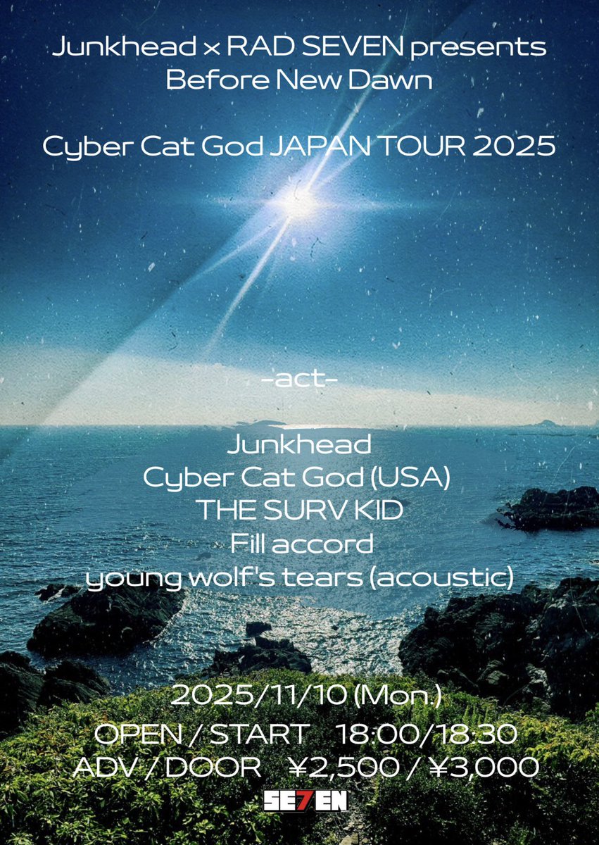 2025 11/10 (月) 東新町 RAD SEVEN 

Junkhead×RAD SEVEN pre.
Before New Dawn

Cyber Cat God JAPAN TOUR 2025

w/
Junkhead
Cyber Cat God (USA)
THE SURV KID
young wolf’s tears (acoustic)

op/st  18:00/18:30
adv/door  2,500/3,000 (+1D)