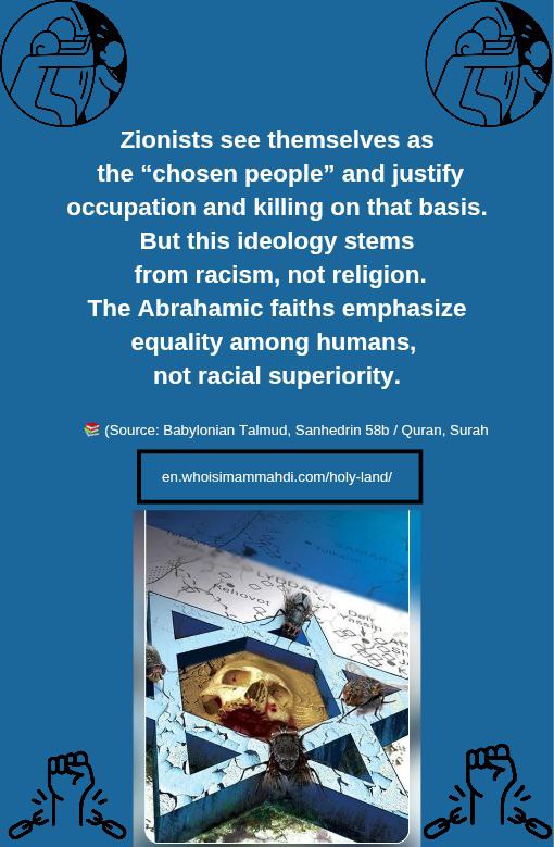 <a href="/yanwei31285660/">yan wei</a> 锡安主义者认为自己是“被选中的民族”，并以此为依据为占领和杀戮辩护。
但这种意识形态源于种族主义，而非宗教。
亚伯拉罕诸教强调人类之间的平等，而不是种族优越。

en.whoisimammahdi.com/holy-land/