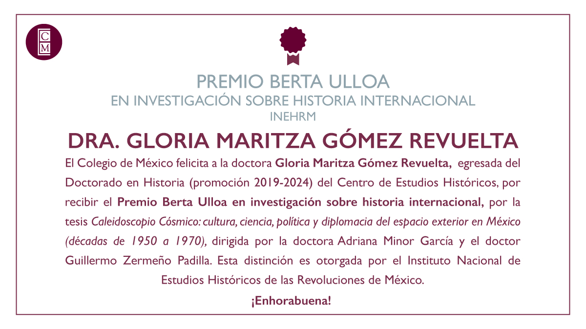 Felicitamos a la doctora Gloria Maritza Gómez Revuelta, egresada del Doctorado en Historia <a href="/CEHColmex/">CEH Colmex</a>, por recibir el Premio Berta Ulloa en investigación sobre historia internacional <a href="/INEHRM/">INEHRM</a>, por la tesis "Caleidoscopio Cósmico: cultura, ciencia, política y diplomacia del espacio