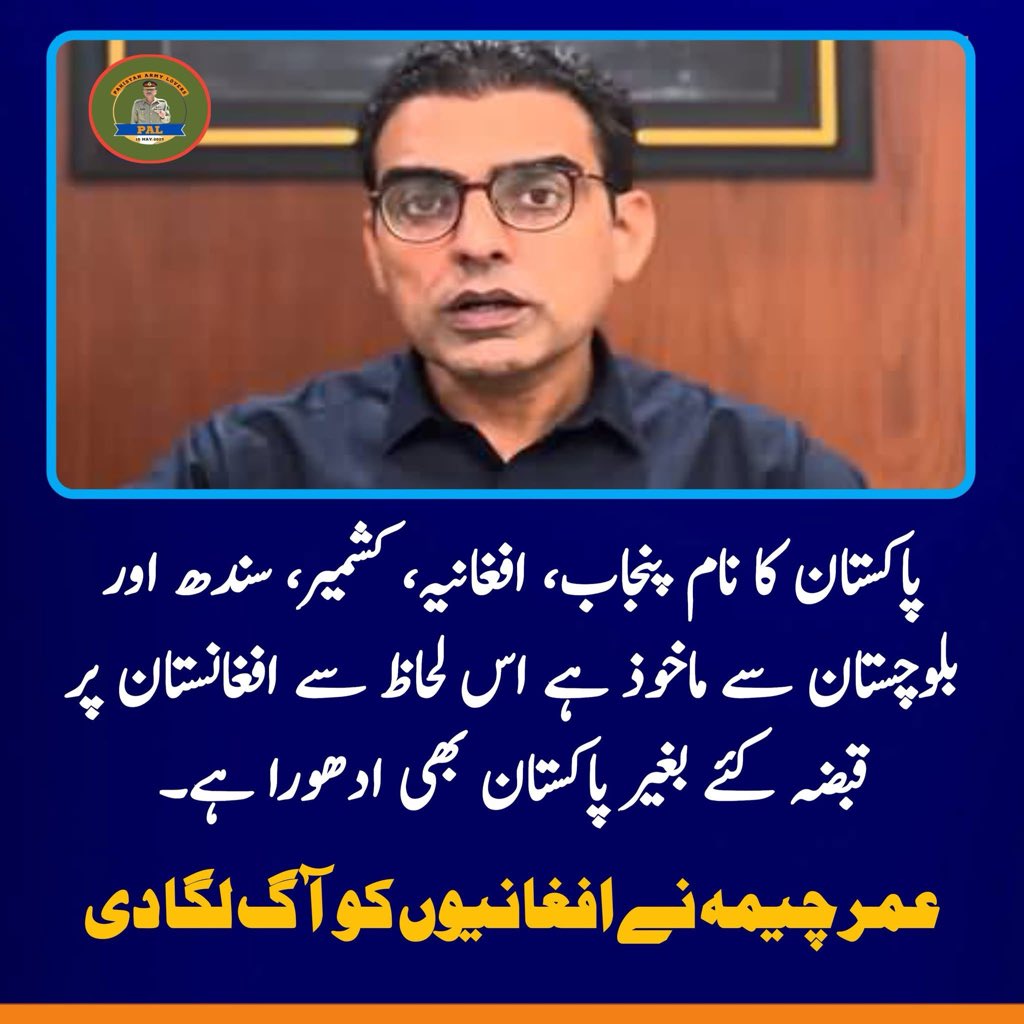 پاکستان کے نام میں "الف" افغانستان کی نشان دہی کرتا ہے۔ جب تک افغانستان پاکستان کا حصہ نہیں بن جاتا پاکستان ادھورا ہی رہے گا۔ 
عمر چیمہ نے افغانیوں کو آگ لگا دی