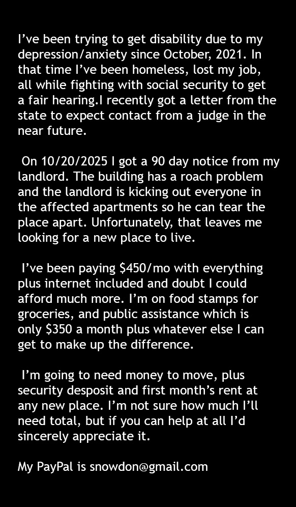 Things have gone from bad to worse. In addition to no food stamps next month, I got a 90 day notice that I have to find a new place to live. I'm reaching out to everyone I can. If nothing else, please help by spreading this around.