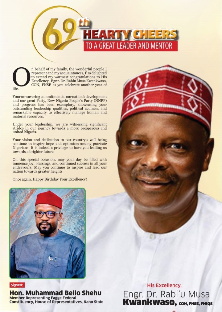 69th HEARTY CHEERS

TO A GREAT LEADER AND MENTOR

On behalf of my family, the wonderful people I represent and my acquaintances, I’m delighted to extend my warmest congratulations to His Excellency, Engr. Dr. Rabi’u Musa Kwankwaso, CON, FNSE as you celebrate another year of life.