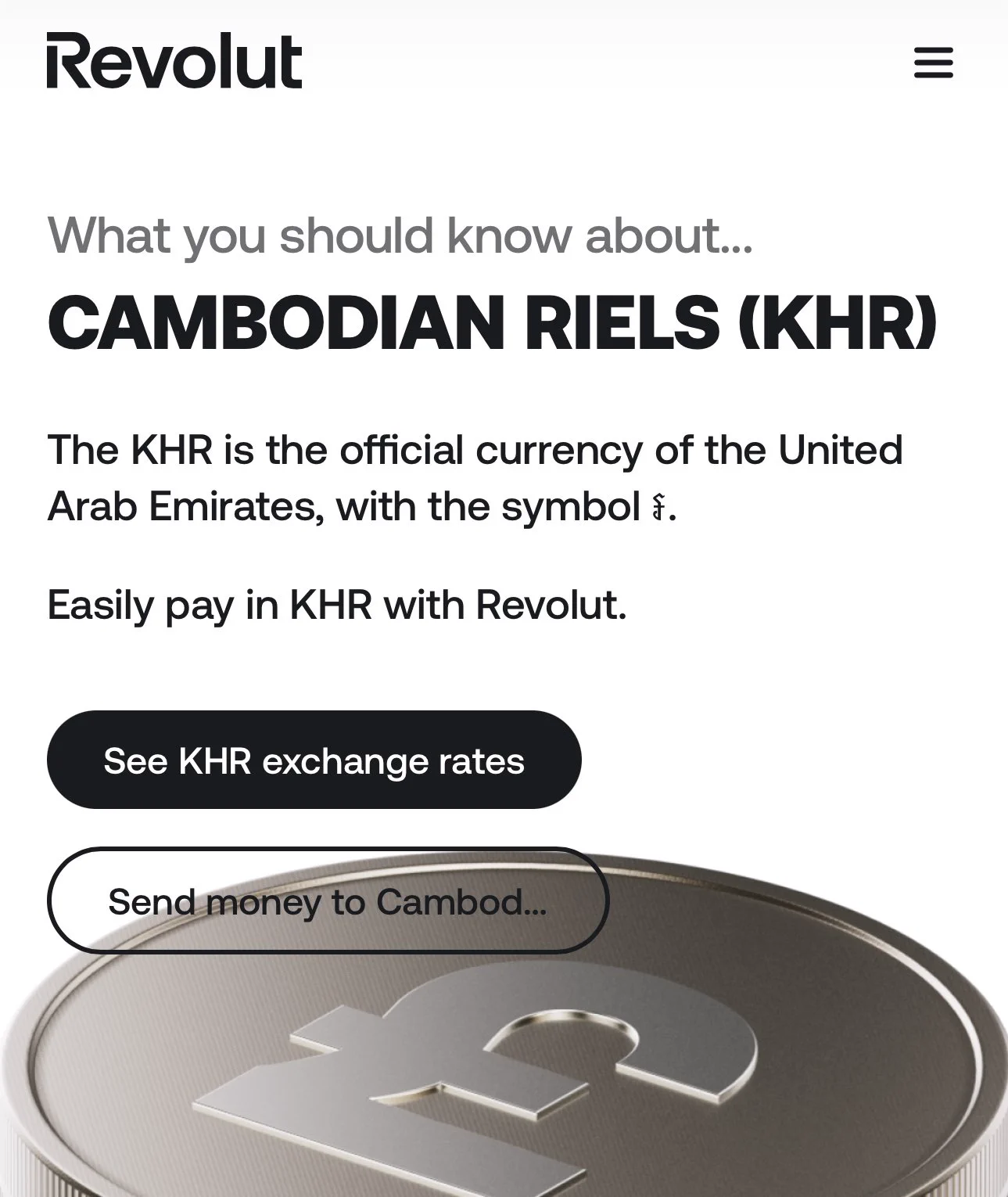 Screenshot of Revolut website:
What you should know about...
Cambodian Riels (KHR)
The KHR is the official currency of the United Arab Emirates, with the symbol ៛.

Easily pay in KHR with Revolut.