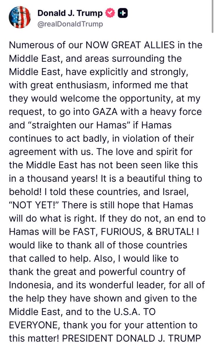 🚨JUST IN: Trump posted: Numerous of our NOW GREAT ALLIES in the Middle East, and areas surrounding the Middle East, have explicitly and strongly, with great enthusiasm, informed me that they would welcome the opportunity, at my request, to go into GAZA with a heavy force and