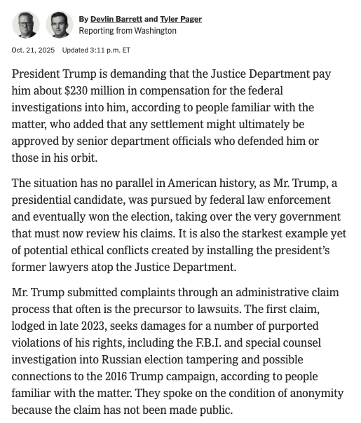 AaronBlake's tweet photo. NYT: "President Trump is demanding that the Justice Department pay him about $230 million in compensation for the federal investigations into him."

Potentially playing a role in approving that? Trump's former personal lawyers, who now lead the Justice Department. https://t.co/rzkIgcypbp