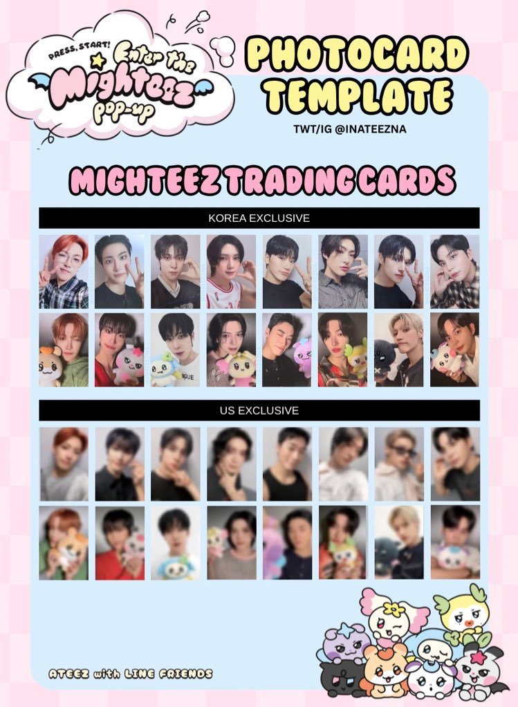 ATEEZ x LINE FRIENDS MIGHTEEZ POP-UP STORE OT8 PHOTOCARD TEMPLATE      

US EXCLUSIVE previews

Hongjoong Seonghwa Yunho Yeosang San Mingi Wooyoung Jongho 홍중 성화 윤호 여상 산 민기 우영 종호 에이티즈 x 라인프렌즈 - 마이티즈 팝업스토어 포토카드 포카