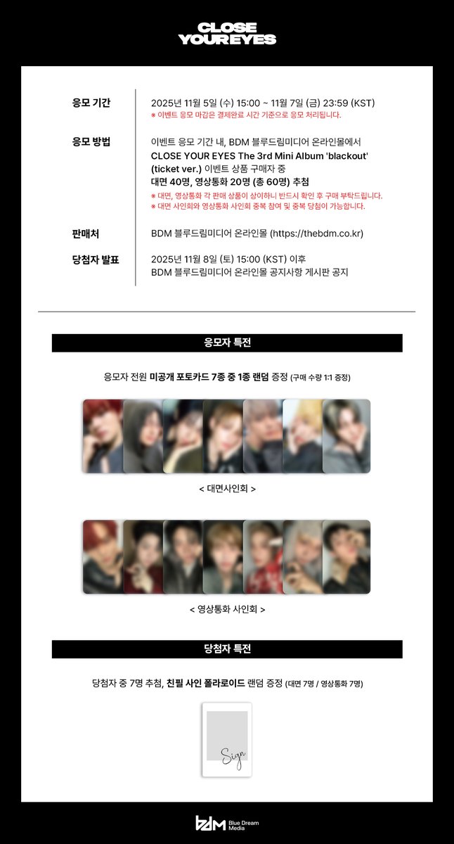 [📢] CLOSE YOUR EYES The 3rd Mini Album 'blackout'
발매기념 사인회 이벤트

🗓 대면 : 11/22 (토) 18:00 (KST)
🗓 영상통화 : 11/22 (토) 대면 종료 후

🕒 응모 기간 : 11/5 (수) 15:00 ~ 11/7 (금) 23:59 (KST)

 🔗 thebdm.co.kr

#CLOSEYOUREYES #클로즈유어아이즈 #blackout
#BDM