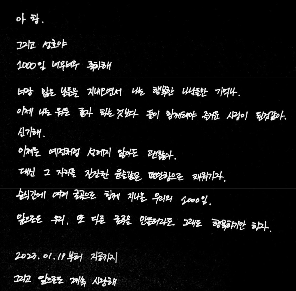 🐱준성이가 🐤성호에게 보내는 1000일 편지❣️

그리고 성호야 1000일 너무너무 축하해.
너랑 많은 날들을 지내오면서 나는 행복한 나날들만 기억나.
이제 나는 뭐든 혼자 하는 것보다 둘이 함께해야 즐거운 사람이 된 것 같아. 신기해.
이제는 예전처럼 설레지 않아도 괜찮아.
대신 그 자리를 잔잔한