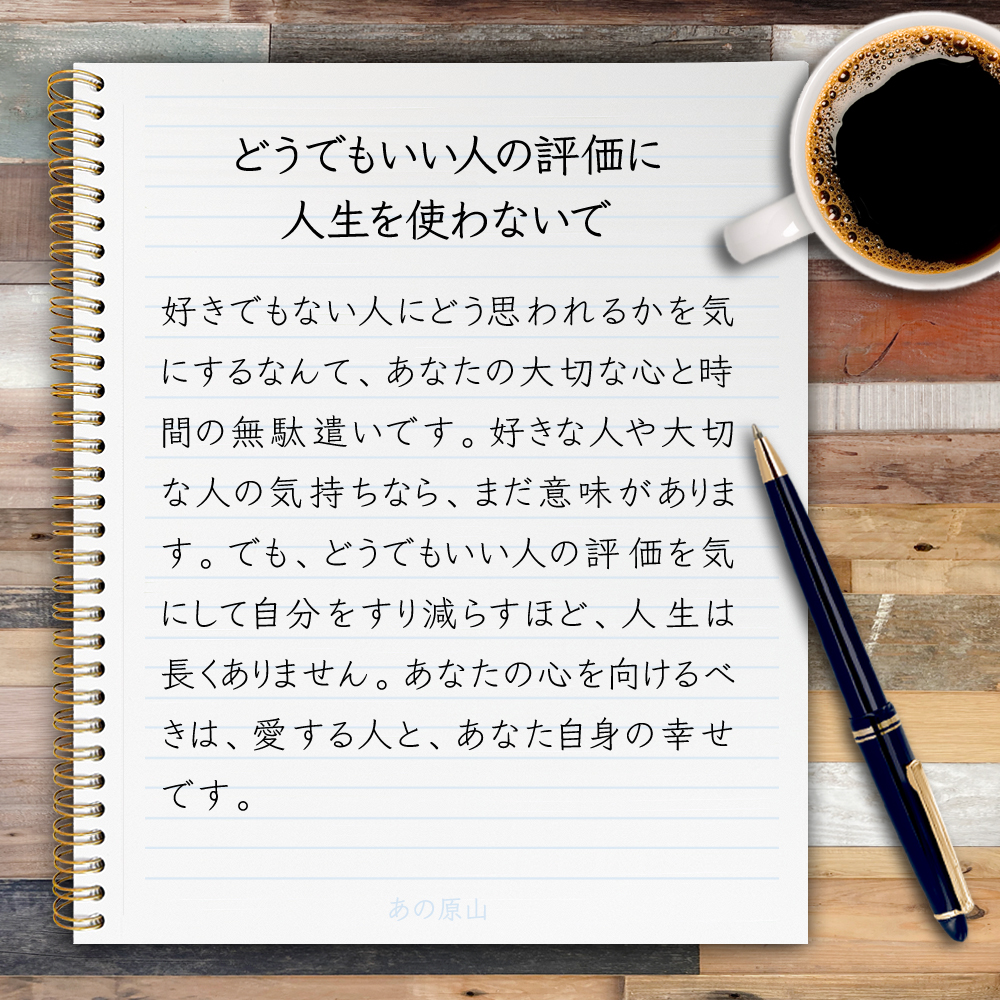 【どうでもいい人の評価に人生を使わないで】好きでもない人にどう思われるかを気にするなんて、あなたの大切な心と時間の無駄遣いです。好きな人や大切な人の気持ちなら、まだ意味があります。でも、どうでもいい人の評価を気にして自分をすり減らすほど、人生は長くありません。あなたの心を向けるべ