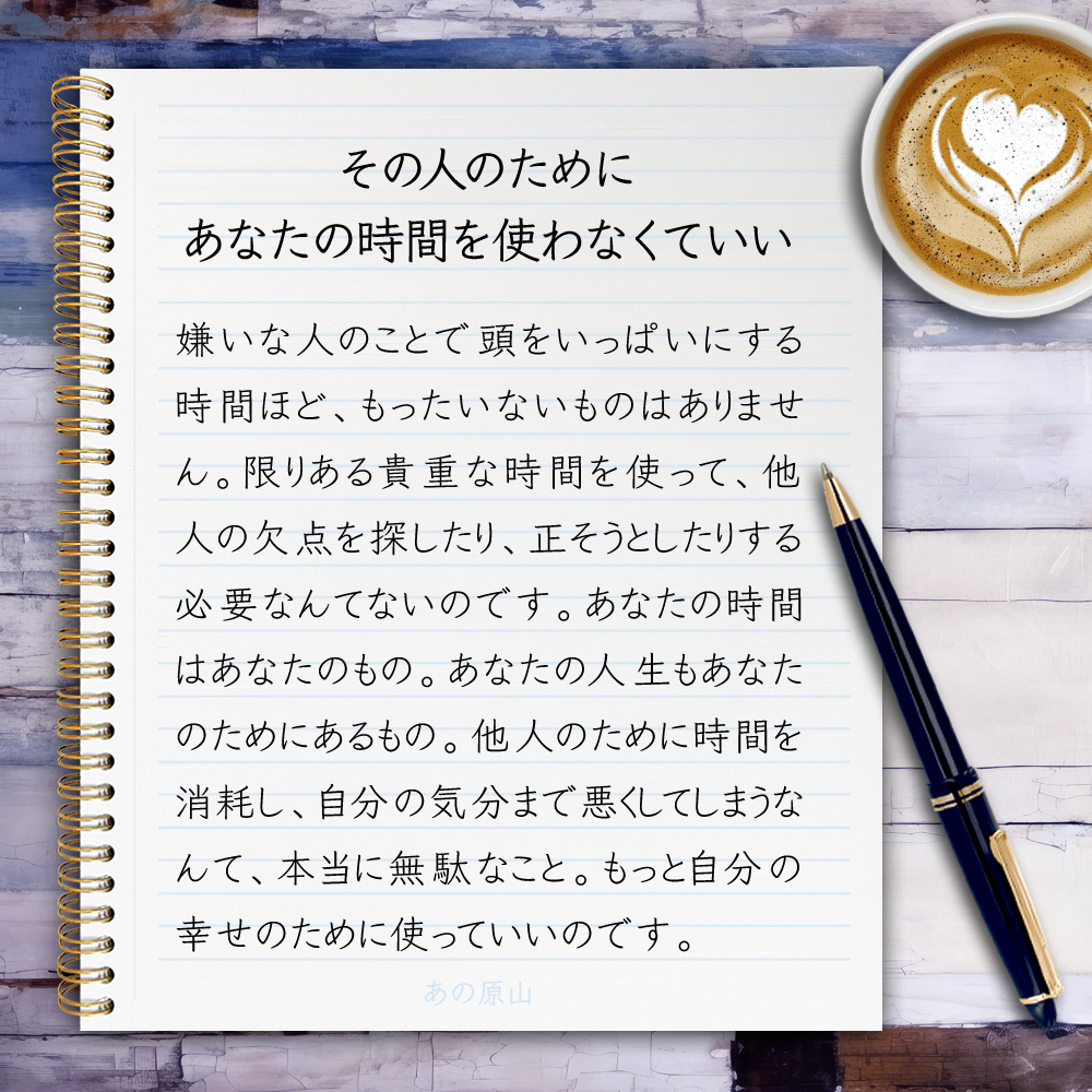 【その人のために、あなたの時間を使わなくていい】嫌いな人のことで頭をいっぱいにする時間ほど、もったいないものはありません。限りある貴重な時間を使って、他人の欠点を探したり、正そうとしたりする必要なんてないのです。あなたの時間はあなたのもの。あなたの人生もあなたのためにあるもの。他