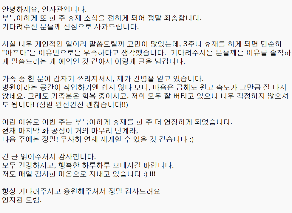 안녕하세요, 인자관입니다.
부득이하게 또 한 주 휴재 소식을 전하게 되어 정말 죄송합니다.
기다려주신 분들께 진심으로 사과드립니다.

사실 너무 개인적인 일이라 말씀드릴까 고민이 많았는데, 3주 연속 휴재가 이어지게 된 만큼 단순히 “아프다”는 이유만으로는 부족하다고 생각했습니다.