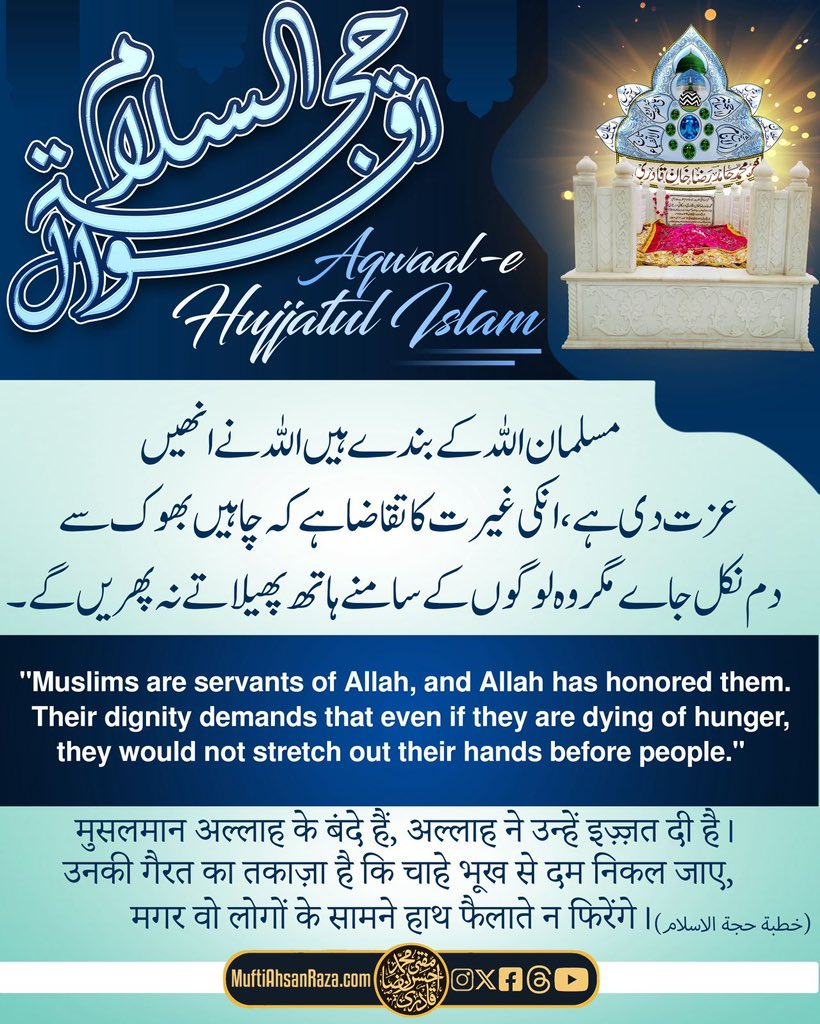 Musalman Allah ke banday hain, Allah ne unhein izzat di hai. Unki gairat ka taqaza hai ke chahay bhook se dam nikal jaey magar woh lougon ke samnay hath phelatay na phirenge.

Shahzada-e AlaHazrat, Hujjat-ul Islam, Mufti
Muhammad Hamid Raza Khan Qadiri Barakati (Alayhir Rahmah)