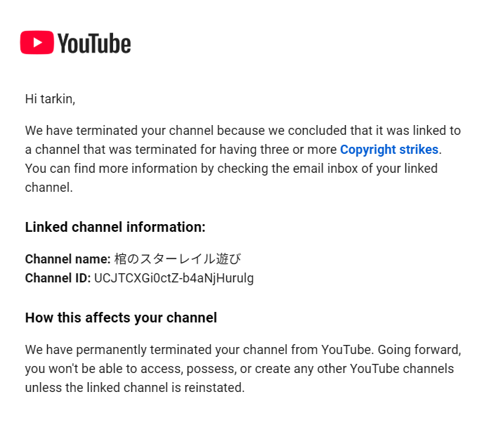 @TeamYoutube, my channel (youtube.com/@bigtarkin) was terminated for being linked to a channel that was terminated previously. I cannot fathom how it could be linked, I have never seen this Japanese channel in my life.
My appeal 'after additional review' was denied. Please help.