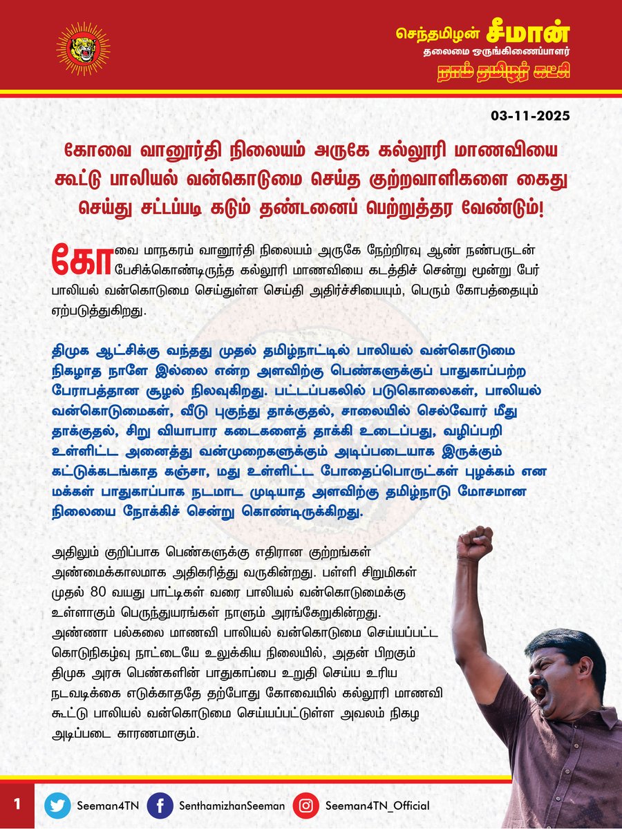 Seeman4TN's tweet photo. கோவை வானூர்தி நிலையம் அருகே கல்லூரி மாணவியை கூட்டு பாலியல் வன்கொடுமை செய்த  குற்றவாளிகளை கைது செய்து சட்டப்படி கடும் தண்டனைப்பெற்றுத்தர வேண்டும்!

@CMOTamilnadu @mkstalin 

கோவை மாநகரம் வானூர்தி நிலையம் அருகே நேற்றிரவு (02-11-2025) ஆண் நண்பருடன் பேசிக்கொண்டிருந்த கல்லூரி மாணவியைக் கடத்திச் சென்று மூன்று பேர் பாலியல் வன்கொடுமை செய்துள்ள செய்தி அதிர்ச்சியையும், பெரும் கோவத்தையும் ஏற்படுத்துகிறது.

திமுக ஆட்சிக்கு வந்தது முதல் தமிழ்நாட்டில் பாலியல் வன்கொடுமை நிகழாத நாளே இல்லை என்ற அளவிற்குப் பெண்களுக்குப் பாதுகாப்பற்ற பேராபத்தான சூழல் நிலவுகிறது. பட்டப்பகலில் படுகொலைகள், பாலியல் வன்கொடுமைகள், வீடு புகுந்து தாக்குதல், சாலையில் செல்வோர் மீது தாக்குதல், சிறு வியாபார கடைகளைத் தாக்கி உடைப்பது, வழிப்பறி உள்ளிட்ட அனைத்து வன்முறைகளுக்கும் அடிப்படையாக இருக்கும் கட்டுக்கடங்காத கஞ்சா, மது உள்ளிட்ட போதைப்பொருட்கள் புழக்கம் என மக்கள் பாதுகாப்பாக நடமாடமுடியாத அளவிற்கு தமிழ்நாடு மோசமான நிலையை நோக்கிச் சென்றுகொண்டிருக்கிறது.

அதிலும் குறிப்பாகப் பெண்களுக்கு எதிரான குற்றங்கள் அண்மைக்காலமாக அதிகரித்து வருகின்றது. பள்ளி சிறுமிகள் முதல், 80 வயது பாட்டிகள் வரை பாலியல் வன்கொடுமைக்கு உள்ளாகும் பெருந்துயரங்கள் நாளும்   அரங்கேறுகின்றது. அண்ணா பல்கலைக்கழக மாணவி பாலியல் வன்கொடுமை செய்யப்பட்ட கொடுநிகழ்வு நாட்டையே உலுக்கிய நிலையில், அதன் பிறகும் திமுக அரசு பெண்களின் பாதுகாப்பை உறுதி செய்ய உரிய நடவடிக்கை எடுக்காததே தற்போது கோவையில் கல்லூரி மாணவி கூட்டுப் பாலியல் வன்கொடுமை செய்யப்பட்டுள்ள அவலம் நிகழ அடிப்படை காரணமாகும்.

அனைத்து சமூகக் குற்றங்களுக்கும் அடிப்படையாக இருக்கும் மது மற்றும் கஞ்சா உள்ளிட்ட போதைப்பொருட்களை ஒழிக்க முடியாமல் இந்த குற்றங்களை ஒழிக்கவே முடியாது. மதுவையும், போதைப்பொருட்களையும் ஒழிக்கக்கூடிய அதிகாரத்தைக் கையில் வைத்துக்கொண்டு நான்கு ஆண்டுகளாக தமிழ்நாடு முதலமைச்சர் உறுதிமொழி மட்டும் எடுத்துக்கொண்டிருப்பது வேடிக்கையாக இருக்கிறது.

மதுவை விற்கும் அரசால் குற்றங்களை எப்படி தடுத்து நிறுத்த முடியும்? போதைப்பொருட்களை ஒழித்து சட்டம் ஒழுங்கைச் சீர்படுத்த வேண்டிய காவல்துறை ஆளும் கட்சியின் அதிகாரக் கண்ணசைவுக்குச் சேவை செய்யும் ஏவல்துறையாகச் செயல்பட்டு எதிர்க்கட்சியினரை, அரசை எதிர்த்துக் கேள்வி கேட்கும் ஊடகவியலாளர்களை, சமூக ஆர்வலர்களை அடக்கி ஒடுக்கி பொய் வழக்கு புனைந்து சிறைப்படுத்துவதையே முழு மூச்சாக செய்து வருகிறது. பெண்களின் பாதுகாப்பில் அலட்சியமாகச் செயல்பட்டு இன்னும் எத்தனை பெண்கள் பாதிக்கப்பட திமுக அரசு காரணமாகப்போகிறது? இதுதான் பெண்களின் வாழ்வை முன்னேற்றும் திமுக அரசின் செயல்முறையா? இதற்குப் பெயர்தான் திராவிட மாடலா?  

ஆகவே, கோவை வானூர்தி நிலையம் அருகே கல்லூரி மாணவியைக் கூட்டு பாலியல் வன்கொடுமை செய்த குற்றவாளிகளை விரைந்து கைது செய்து, சட்டப்படி கடும் தண்டனை பெற்றுத்தர வேண்டுமென வலியுறுத்துகிறேன்.

- செந்தமிழன் சீமான்
தலைமை ஒருங்கிணைப்பாளர்
நாம் தமிழர் கட்சி