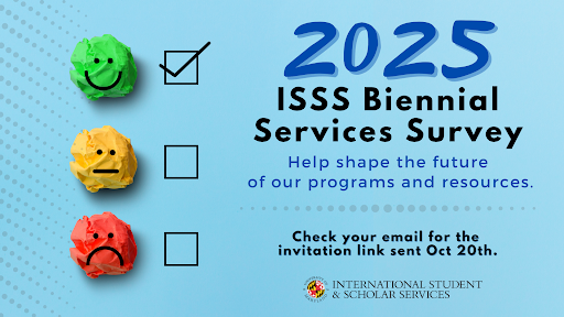 In order to understand the best ways to improve our services and meet your needs, please complete our 2025 ISSS Biennial Survey!

To access, check your email for the invitation link sent on October 20 - we’d love to hear from you!

#InternationalTerps #GlobalUMD
