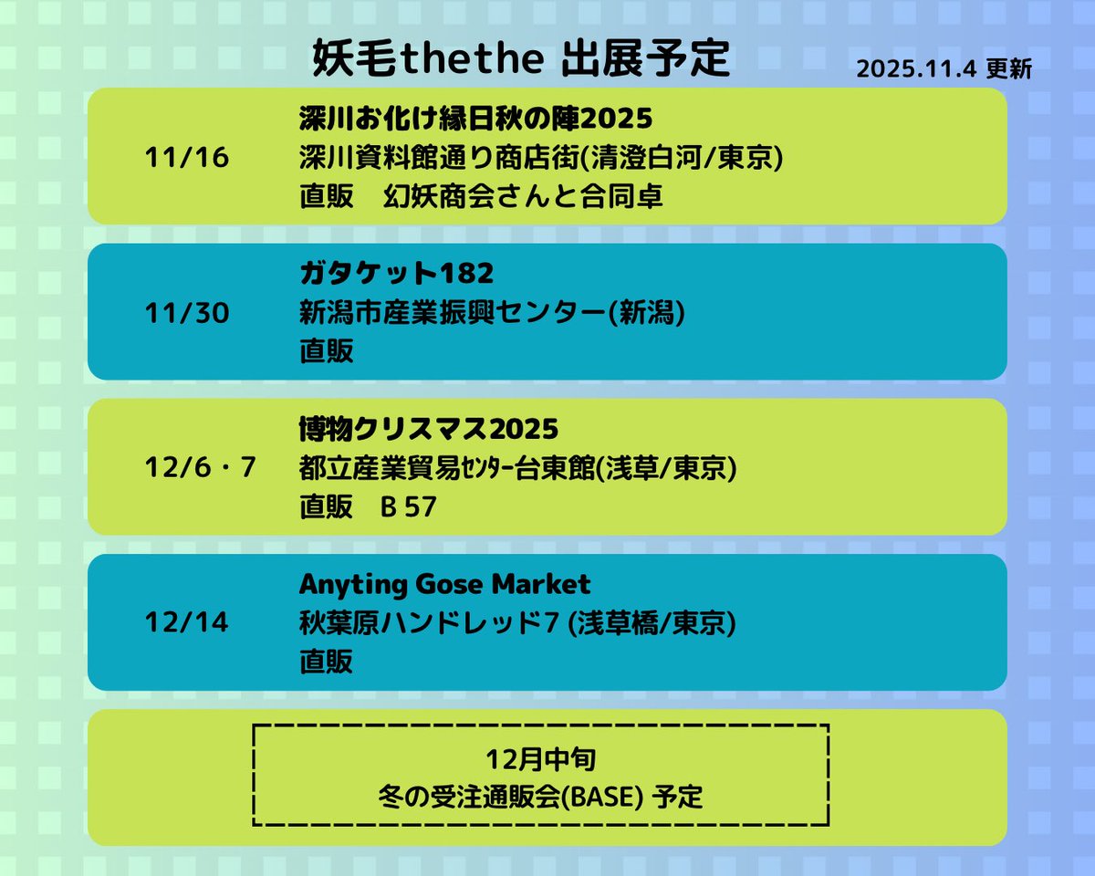 【出展予定】

11/16
深川お化け縁日秋の陣2025 (清澄白河)
幻妖商会流音さんと合同卓

11/30
ガタケット182 (新潟)

12/6・7
博物クリスマス2025 (浅草)
B57

12/14
Anyting Gose Market (浅草橋)

12/中旬
冬の受注通販会(BASE)