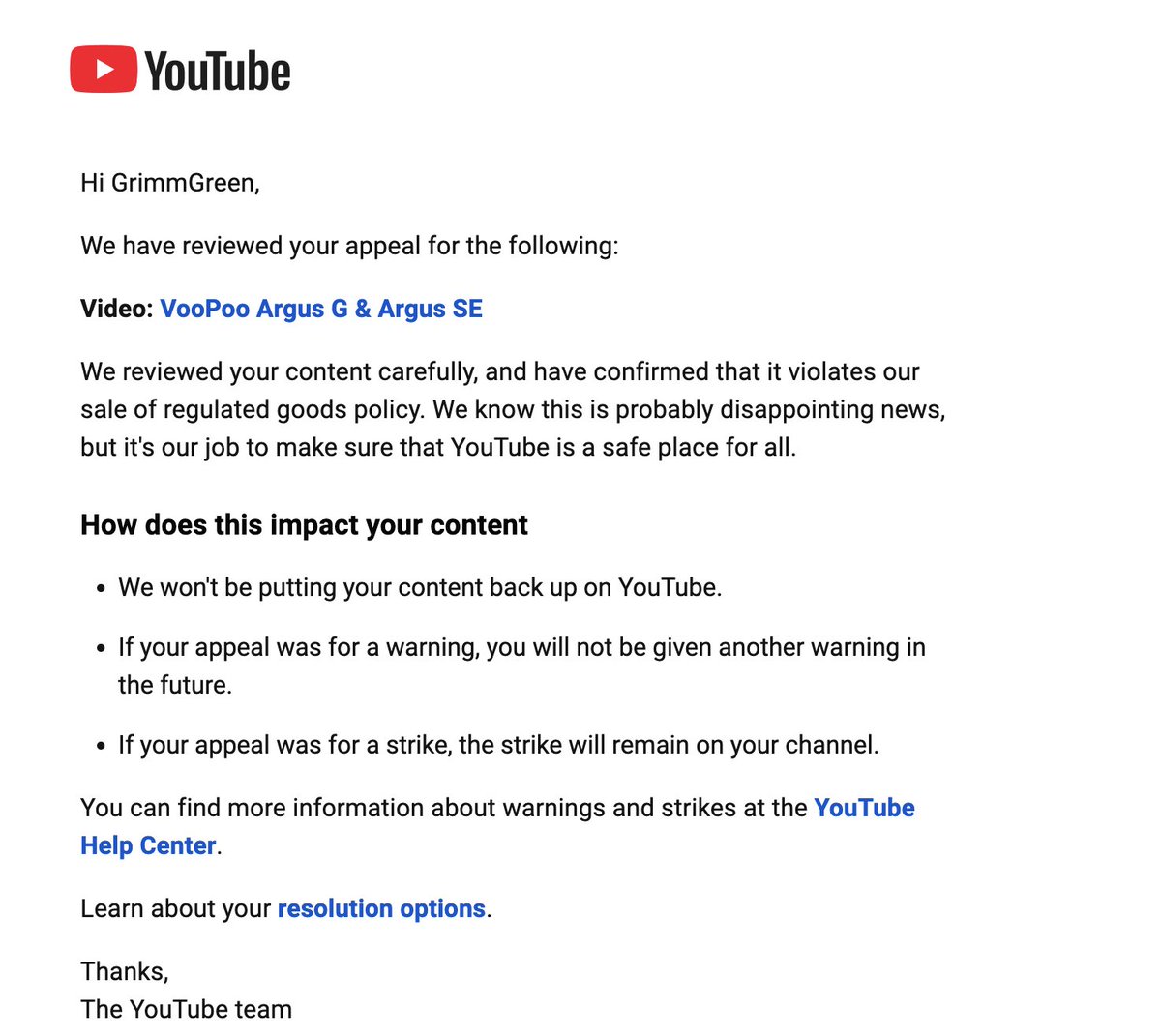 GrimmGreen's tweet photo. Ok dear @YouTube and @TeamYouTube and @YouTubeCreators I know you like targeting vape channels.  Can you please define what is considered "facilitating the sale of a regulated good" ? 

One video with a strike got an appeal accepted, and another with a strike did not.  As far as I can tell these are basically the same video.  Neither contain links or QR codes, I didn't show any web addresses on the screen and I didn't verbally tell people where they can be purchased. 

Why was one of my appeals rejected, and the other was accepted?  

How am I supposed to follow the rules, if @YouTube wont clarify what the rules are?