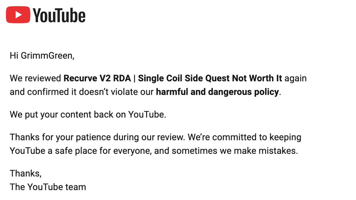 GrimmGreen's tweet photo. Ok dear @YouTube and @TeamYouTube and @YouTubeCreators I know you like targeting vape channels.  Can you please define what is considered "facilitating the sale of a regulated good" ? 

One video with a strike got an appeal accepted, and another with a strike did not.  As far as I can tell these are basically the same video.  Neither contain links or QR codes, I didn't show any web addresses on the screen and I didn't verbally tell people where they can be purchased. 

Why was one of my appeals rejected, and the other was accepted?  

How am I supposed to follow the rules, if @YouTube wont clarify what the rules are?