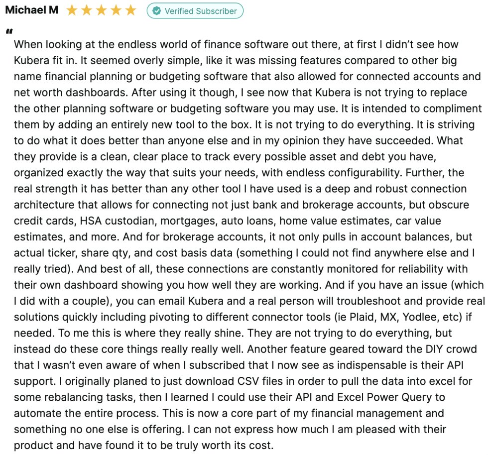 Michael M 
⭐️⭐️⭐️⭐️⭐️
“When looking at the endless world of finance software out there, at first I didn’t see how Kubera fit in. It seemed overly simple, like it was missing features compared to other big name financial planning or budgeting software that also allowed for