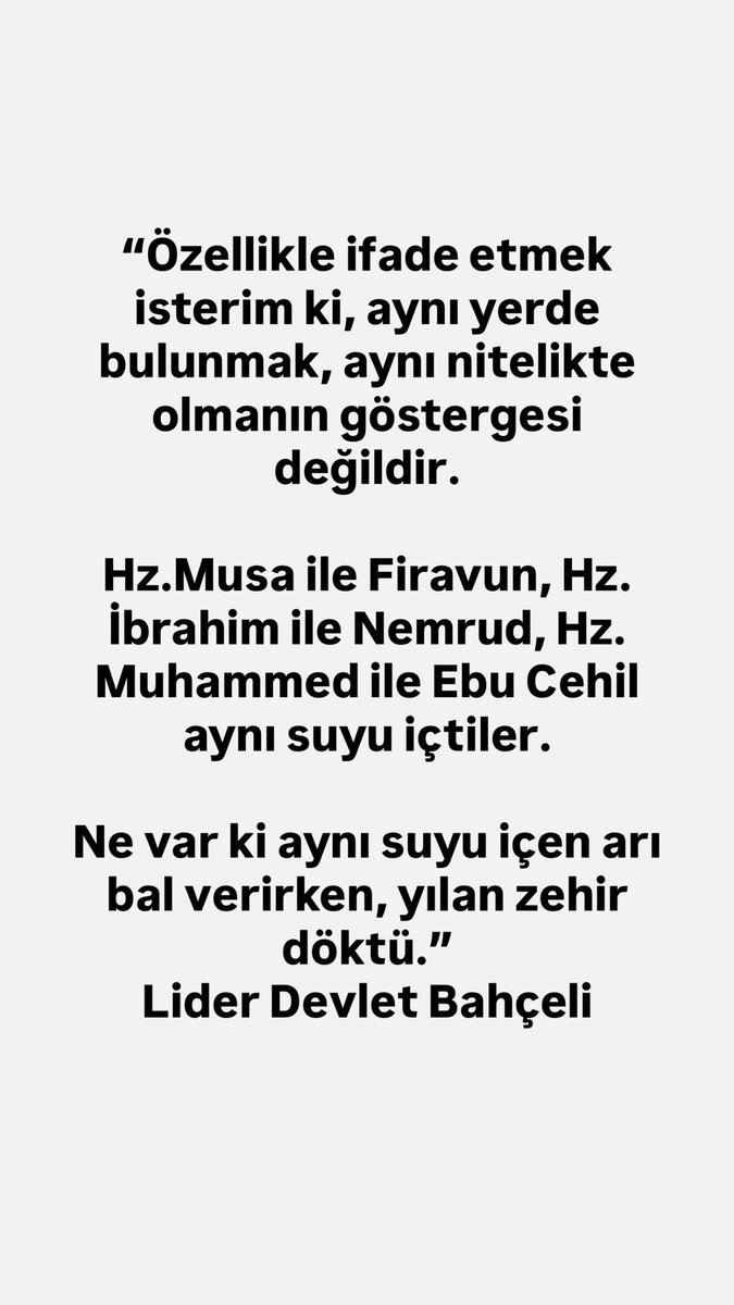 “Özellikle ifade etmek isterim ki, aynı yerde bulunmak, aynı nitelikte olmanın göstergesi değildir.

Hz.Musa ile Firavun, Hz. İbrahim ile Nemrud, Hz. Muhammed ile Ebu Cehil aynı suyu içtiler.

Ne var ki aynı suyu içen arı bal verirken, yılan zehir döktü.”
Lider Devlet Bahçeli