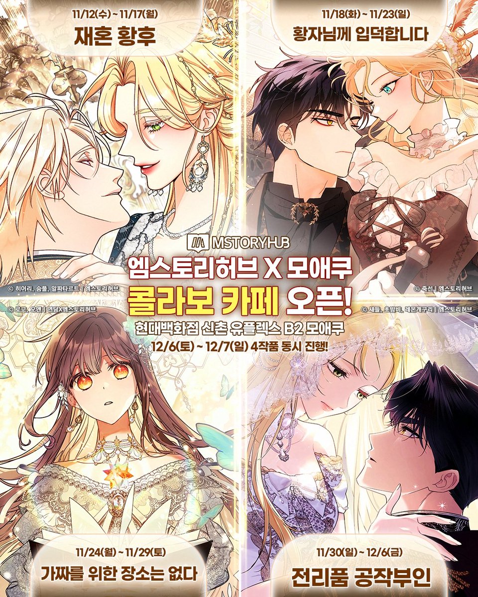 🥳인기 로판 4작품 모애쿠 상륙!
 엠스토리허브X모애쿠 콜라보카페가 오픈됩니다

 📌현대백화점 신촌 유플렉스 지하 2층 모애쿠

 🍀재혼 황후 11/12(수) ~ 11/17(월)
 🍀황자님께 입덕합니다 11/18(화) ~ 11/23(일)
 🍀가짜를 위한 장소는 없다 11/24(월) ~ 11/29(토)
 🍀전리품 공작부인 11/30(일)