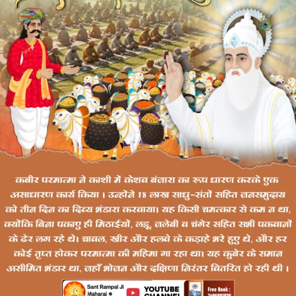 #दिव्य_धर्मयज्ञदिवस_महाभंडारा
सन 1513 में 18 लाख लोगों को काशी में कबीर परमात्मा ने तीन दिन तक भोजन भंडारा कराया। 
जिसमें 9 लाख बैल और एक लाख सेवादार सतलोक से आए थे। 9 लाख बैलों पर भंडारे की पूरी सामग्री लाए थे।
Watch Sant RampalJi YtLive