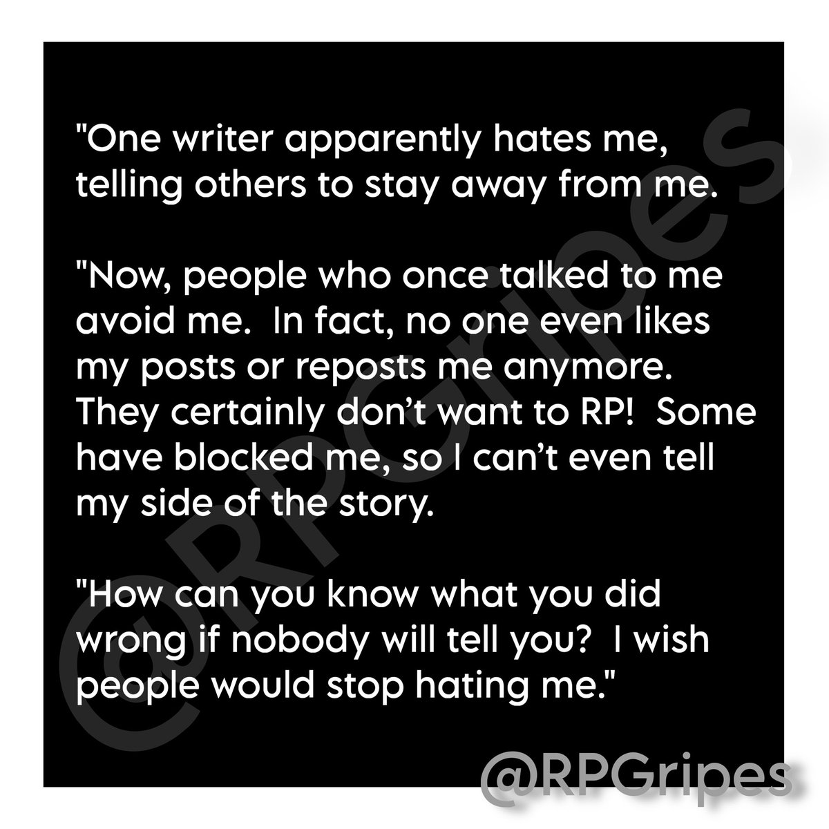 "One writer apparently hates me, telling others to stay away from me.

"Now, people who once talked to me avoid me.  In fact, no one even likes my posts or reposts me anymore. They certainly don’t want to RP!  Some have blocked me, so I can’t even tell my side of the story. …"
