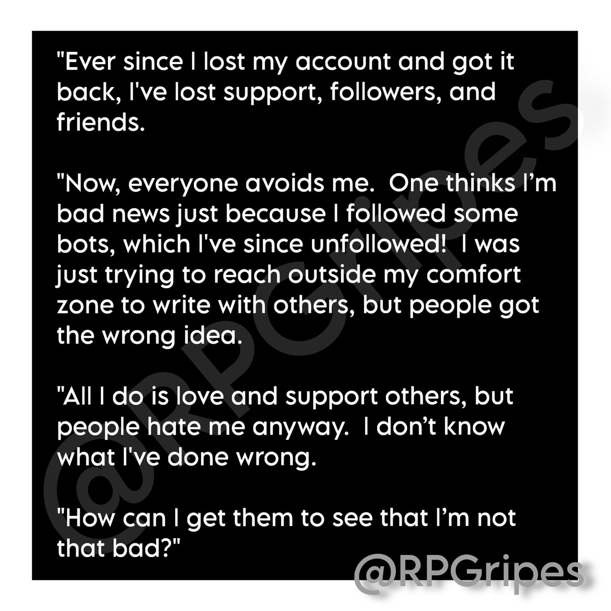 "Ever since I lost my account and got it back, I've lost support, followers, and friends. 

"Now, everyone avoids me.  One thinks I’m bad news just because I followed some bots, which I've since unfollowed!  I was just trying to reach outside my comfort zone to write with …"