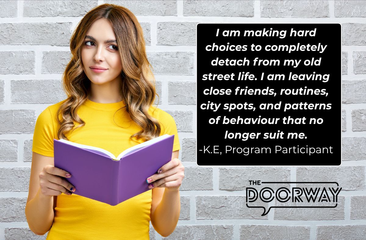 I am making hard choices to completely detach from my old street life. I am leaving close friends, routines, city spots, and patterns of behaviour that no longer suit me. - K.E, Program Participant