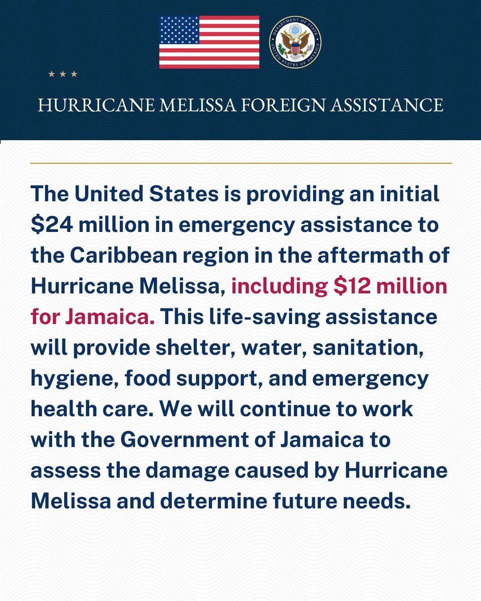 “The United States is providing an initial USD$24 million in emergency assistance to the Caribbean region in the aftermath of Hurricane Melissa, with $12 million for Jamaica.  This life-saving assistance will be used to provide shelter, water, sanitation, hygiene, food