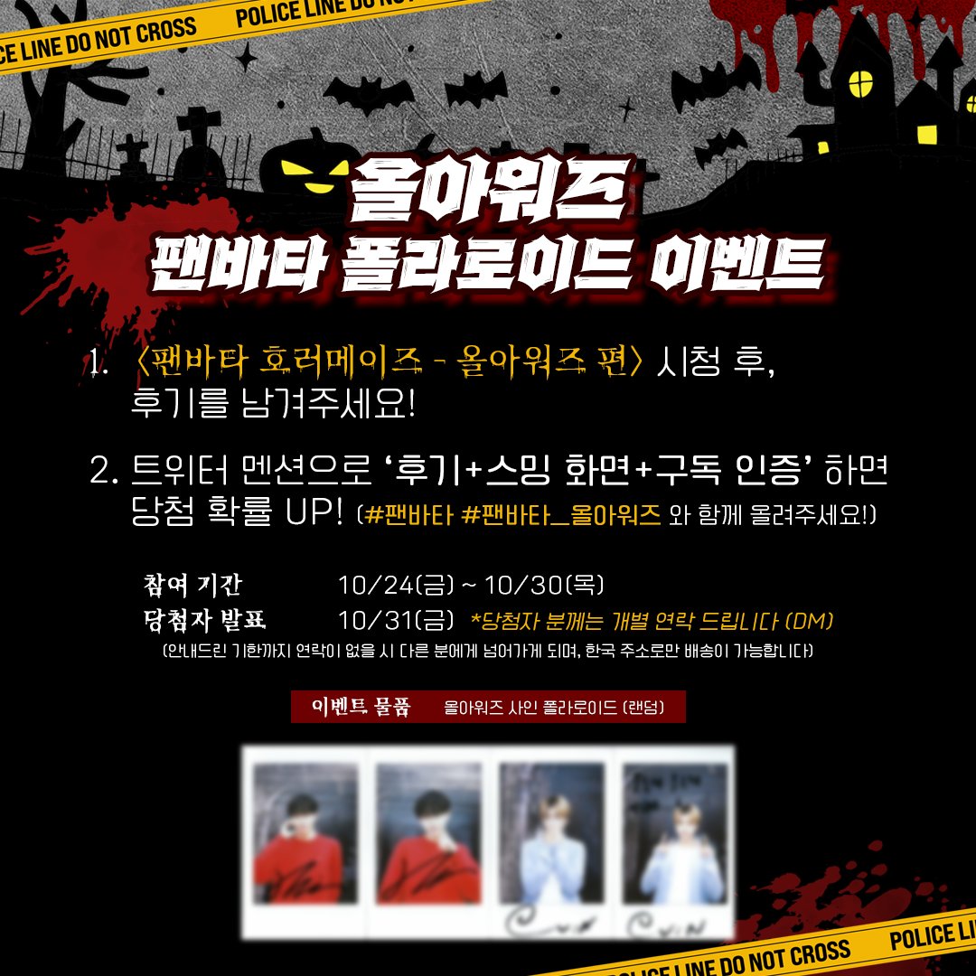 [#팬바타_EVENT] 📣ALL(H)OURS 폴라로이드 이벤트📣

팬바타 호러메이즈 올아워즈 편 시청 후, 후기를 남겨주세요!
올아워즈의 친필 싸인 폴라로이드를 드립니다

🔗 youtu.be/dFD_cpxE4q0

✔참여기간 : 10/24(금) ~ 10/30(목)
✔당첨자 발표 : 10/31(금)

#ALL_H_OURS #올아워즈 #팬바타