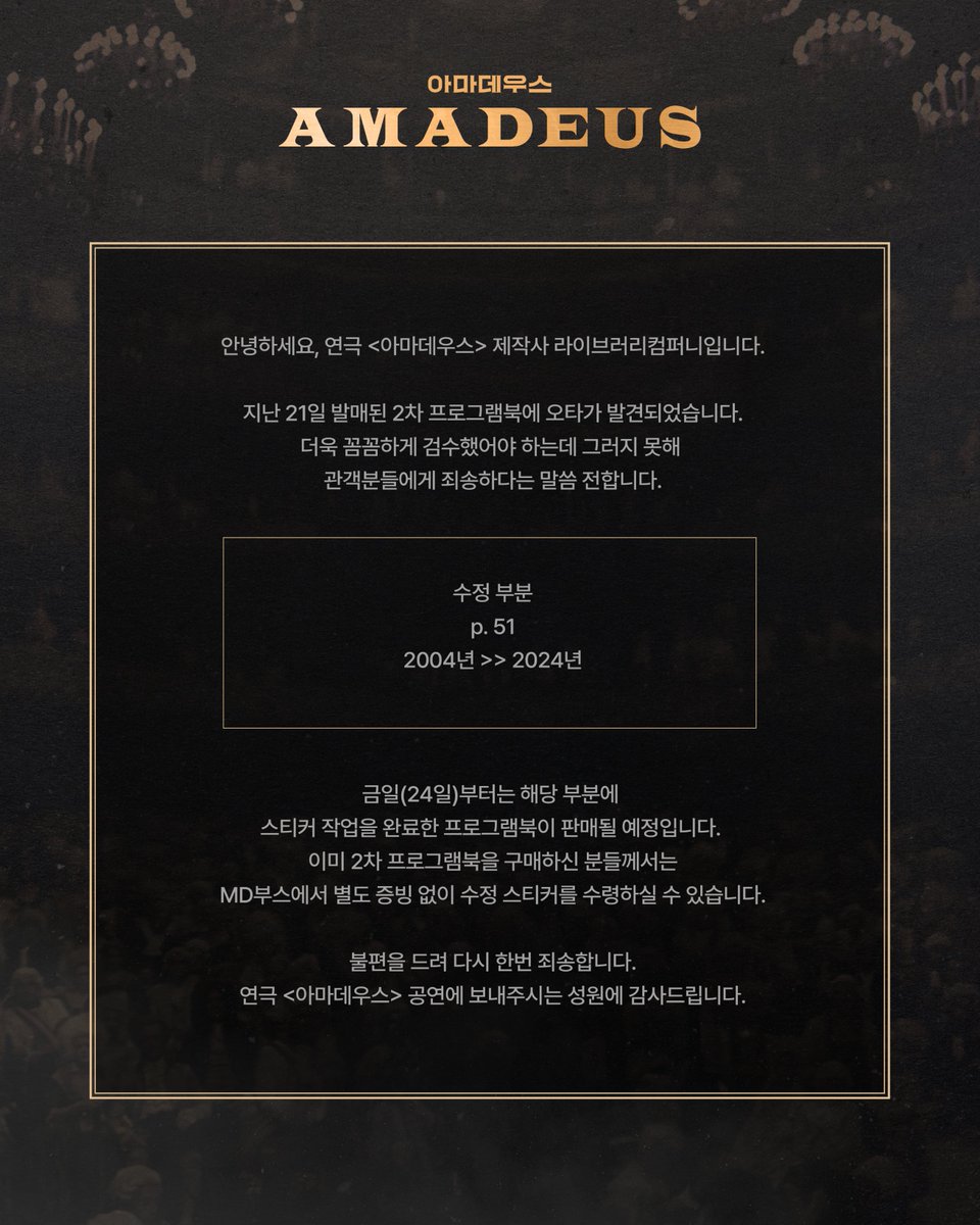 Librarytheatre_'s tweet photo. 안녕하세요, 연극 <아마데우스> 제작사 라이브러리컴퍼니입니다.

지난 21일 발매된 2차 프로그램북에 오타가 발견되었습니다.
더욱 꼼꼼하게 검수했어야 하는데 그러지 못해 관객분들에게 죄송하다는 말씀 전합니다.

수정 부분
p. 51  
2004년 >> 2024년

금일(24일)부터는 해당 부분에 스티커 작업을 완료한 프로그램북이 판매될 예정입니다. 

이미 2차 프로그램북을 구매하신 분들께서는 MD부스에서 별도 증빙 없이 수정 스티커를 수령하실 수 있습니다.

불편을 드려 다시 한번 죄송합니다. 
연극 <아마데우스> 공연에 보내주시는 성원에 감사드립니다.